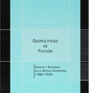 Geopolíticas de ficción. Espacio y sociedad en la novela argentina (1880-1920)