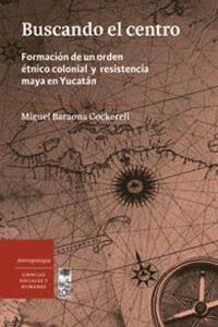 Buscando el centro. Formación de un orden étnico colonial y resistencia maya en Yucatán