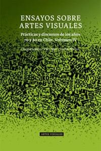 Ensayos sobre artes visuales. Vol 4: Prácticas y discursos de los años 70 y 80 en Chile