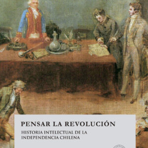Pensar la revolución. Historia intelectual de la independencia chilena
