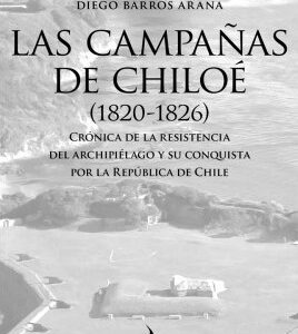 Las campañas de Chiloé (1820-1826). Crónica de la resistencia del archipiélago y su conquista por la República de Chile