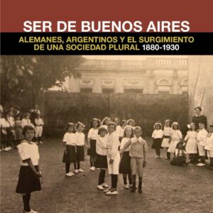 Ser de Buenos Aires. Alemanes, argentinos y el surgimiento de una sociedad plural, 1880 - 1930